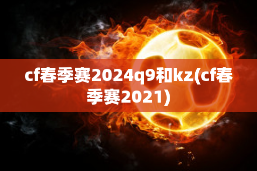 cf春季赛2024q9和kz(cf春季赛2021)